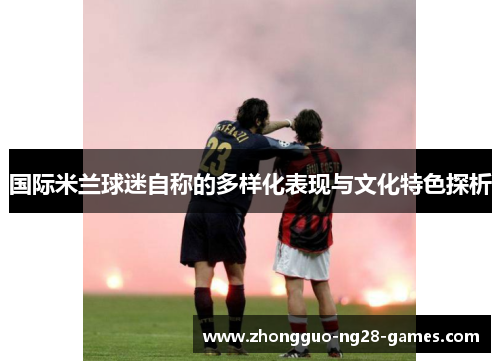 国际米兰球迷自称的多样化表现与文化特色探析 国际米兰球迷自称的多样化表现与文化特色探析