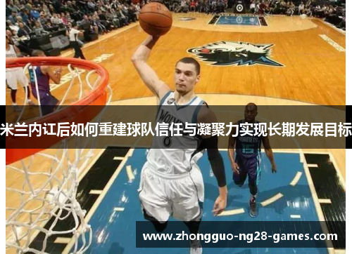 米兰内讧后如何重建球队信任与凝聚力实现长期发展目标