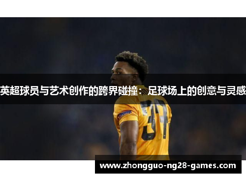 英超球员与艺术创作的跨界碰撞:足球场上的创意与灵感 英超球员与艺术创作的跨界碰撞:足球场上的创意与灵感