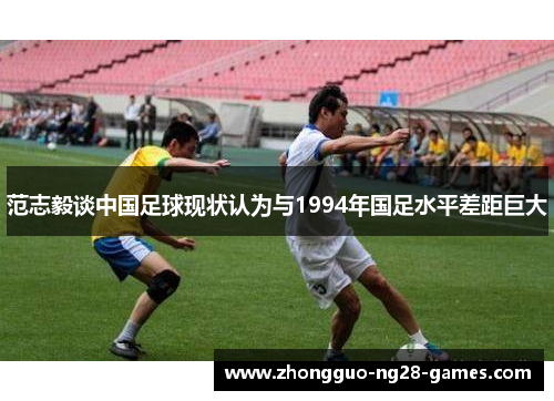 范志毅谈中国足球现状认为与1994年国足水平差距巨大 范志毅谈中国足球现状认为与1994年国足水平差距巨大