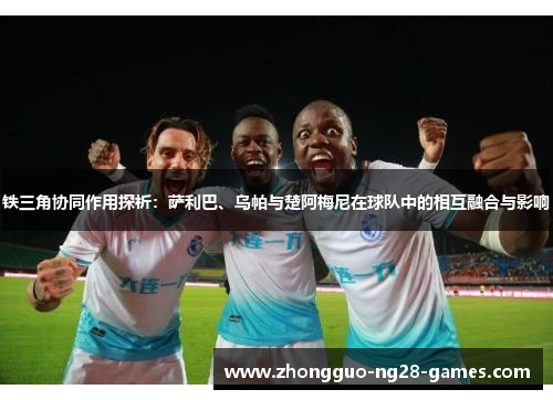 铁三角协同作用探析：萨利巴、乌帕与楚阿梅尼在球队中的相互融合与影响