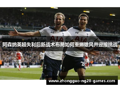 阿森纳英超失利后新战术布局如何重振雄风并迎接挑战 阿森纳英超失利后新战术布局如何重振雄风并迎接挑战