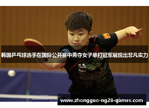 韩国乒乓球选手在国际公开赛中勇夺女子单打冠军展现出非凡实力