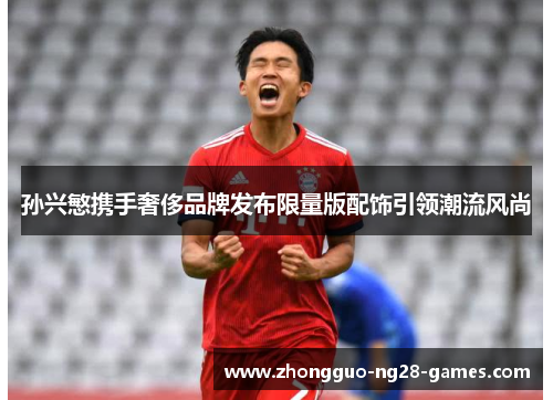 孙兴慜携手奢侈品牌发布限量版配饰引领潮流风尚 孙兴慜携手奢侈品牌发布限量版配饰引领潮流风尚