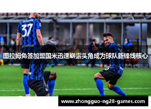 图拉姆免签加盟国米迅速崭露头角成为球队新锋线核心