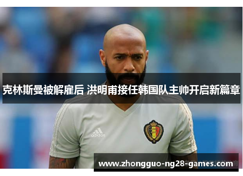 克林斯曼被解雇后 洪明甫接任韩国队主帅开启新篇章 克林斯曼被解雇后 洪明甫接任韩国队主帅开启新篇章